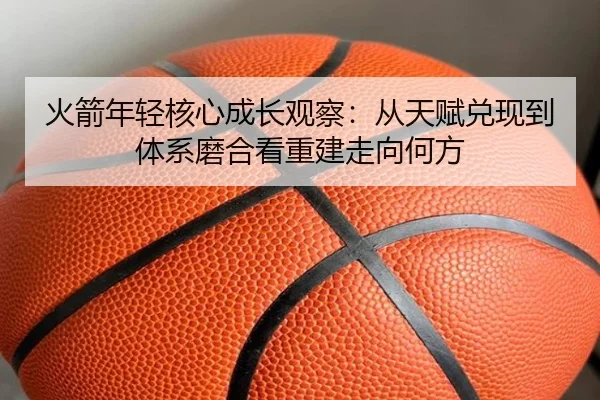 火箭年轻核心成长观察：从天赋兑现到体系磨合看重建走向何方